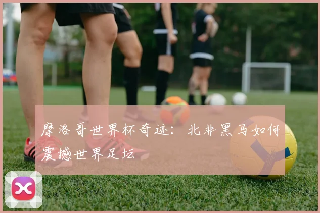 摩洛哥世界杯奇迹：北非黑马如何震撼世界足坛