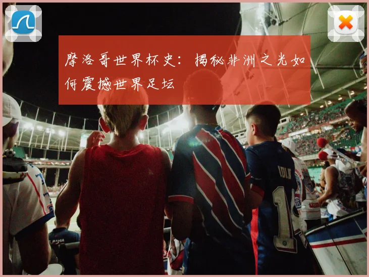 摩洛哥世界杯史：揭秘非洲之光如何震撼世界足坛