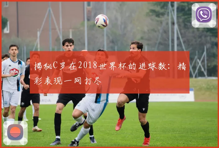 揭秘C罗在2018世界杯的进球数:精彩表现一网打尽