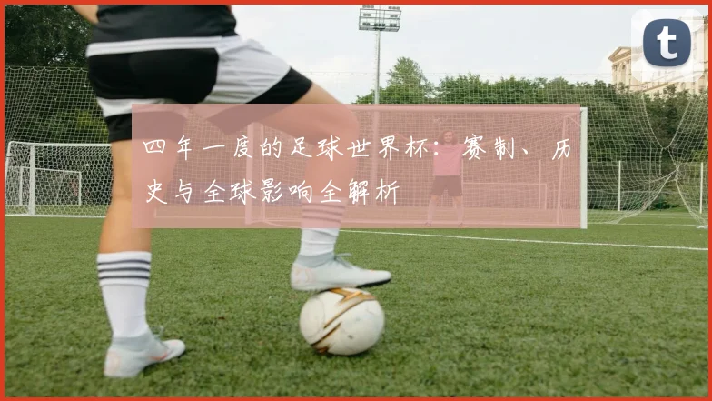 四年一度的足球世界杯：赛制、历史与全球影响全解析