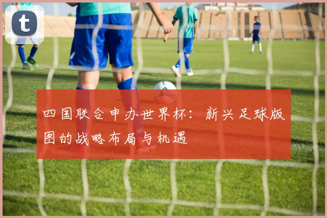 四国联合申办世界杯：新兴足球版图的战略布局与机遇