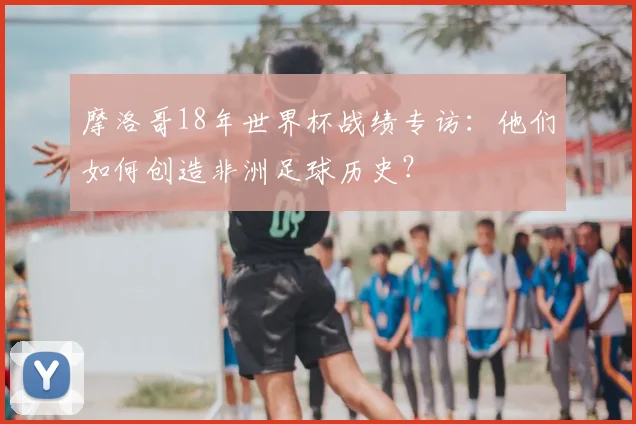 摩洛哥18年世界杯战绩专访：他们如何创造非洲足球历史？