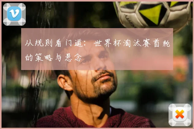 从规则看门道：世界杯淘汰赛首轮的策略与悬念