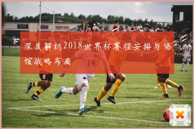 深度解析2018世界杯赛程安排与场馆战略布局