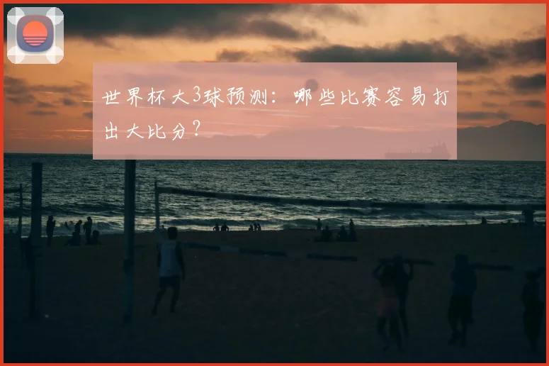 世界杯大3球预测:哪些比赛容易打出大比分?