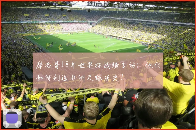摩洛哥18年世界杯战绩专访：他们如何创造非洲足球历史？