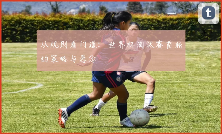 从规则看门道：世界杯淘汰赛首轮的策略与悬念