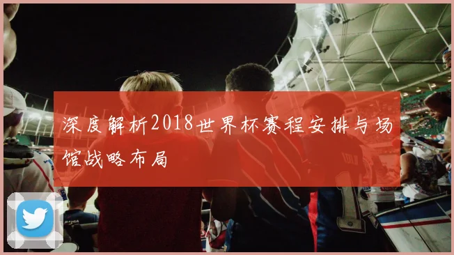 深度解析2018世界杯赛程安排与场馆战略布局
