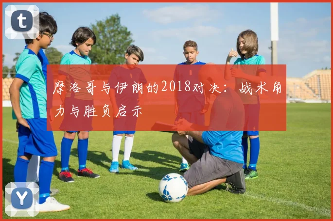 摩洛哥与伊朗的2018对决：战术角力与胜负启示