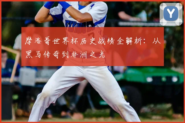 摩洛哥世界杯历史战绩全解析：从黑马传奇到非洲之光
