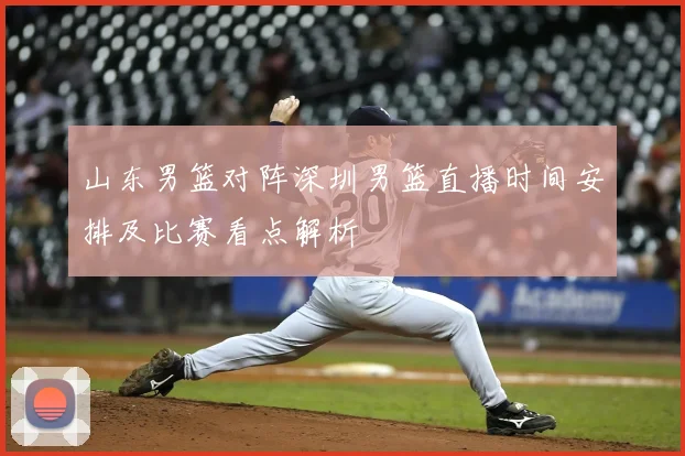 山东男篮对阵深圳男篮直播时间安排及比赛看点解析