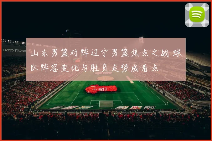 山东男篮对阵辽宁男篮焦点之战 球队阵容变化与胜负走势成看点