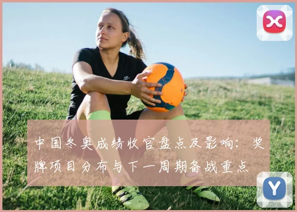 中国冬奥成绩收官盘点及影响：奖牌项目分布与下一周期备战重点