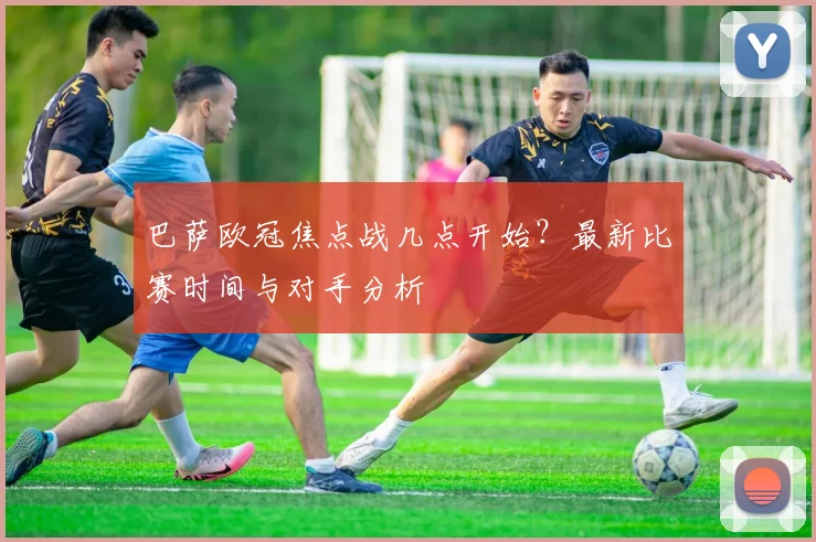 巴萨欧冠焦点战几点开始？最新比赛时间与对手分析