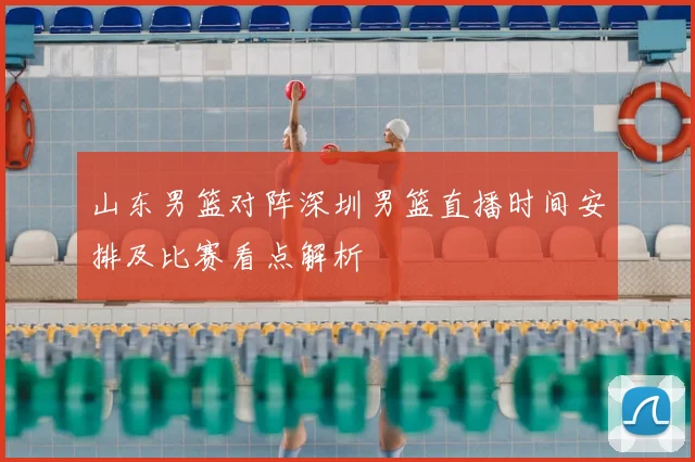 山东男篮对阵深圳男篮直播时间安排及比赛看点解析