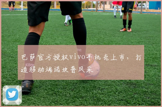巴萨官方授权vivo手机壳上市，打造移动端诺坎普风采