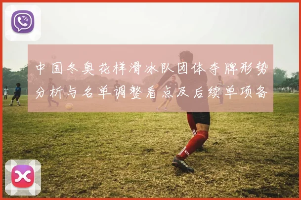 中国冬奥花样滑冰队团体夺牌形势分析与名单调整看点及后续单项备战影响